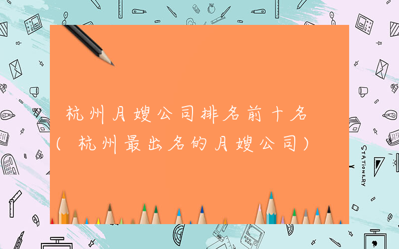 杭州月嫂公司排名前十名 (杭州最出名的月嫂公司)